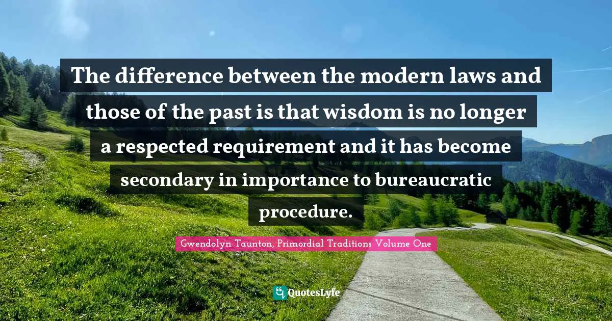 The difference between the modern laws and those of the past is that wisdom is no longer a respected requirement and it has become secondary in importance to bureaucratic procedure.