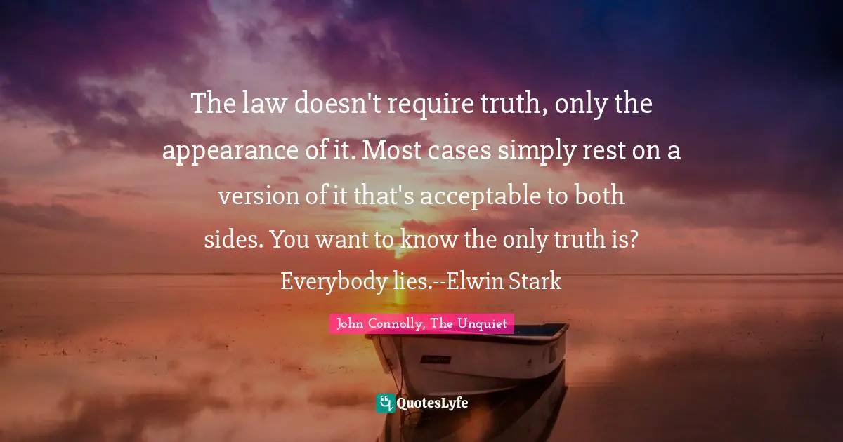 The law doesn't require truth, only the appearance of it. Most cases simply rest on a version of it that's acceptable to both sides. You want to know the only truth is? Everybody lies.--Elwin Stark