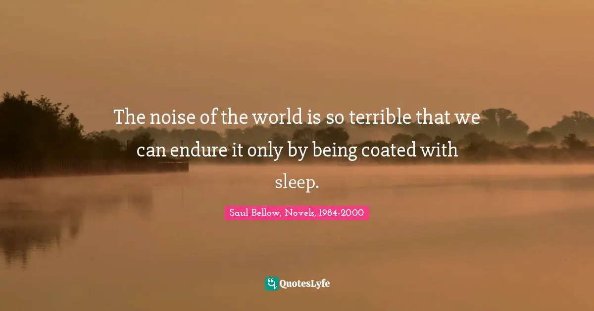 Saul Bellow, Novels, 1984-2000 Quotes: The noise of the world is so terrible that we can endure it only by being coated with sleep.