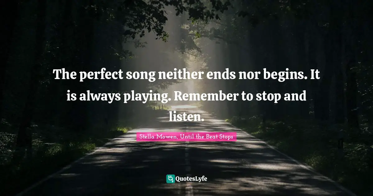 The perfect song neither ends nor begins. It is always playing. Remember to stop and listen.