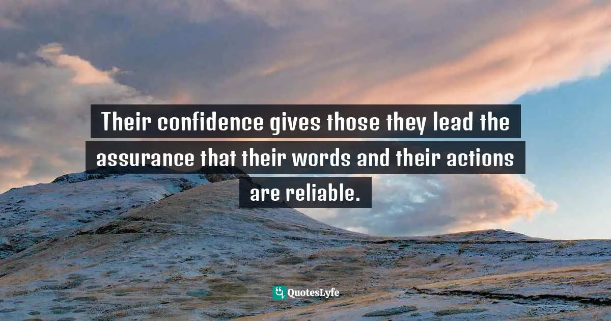 Their confidence gives those they lead the assurance that their words and their actions are reliable.