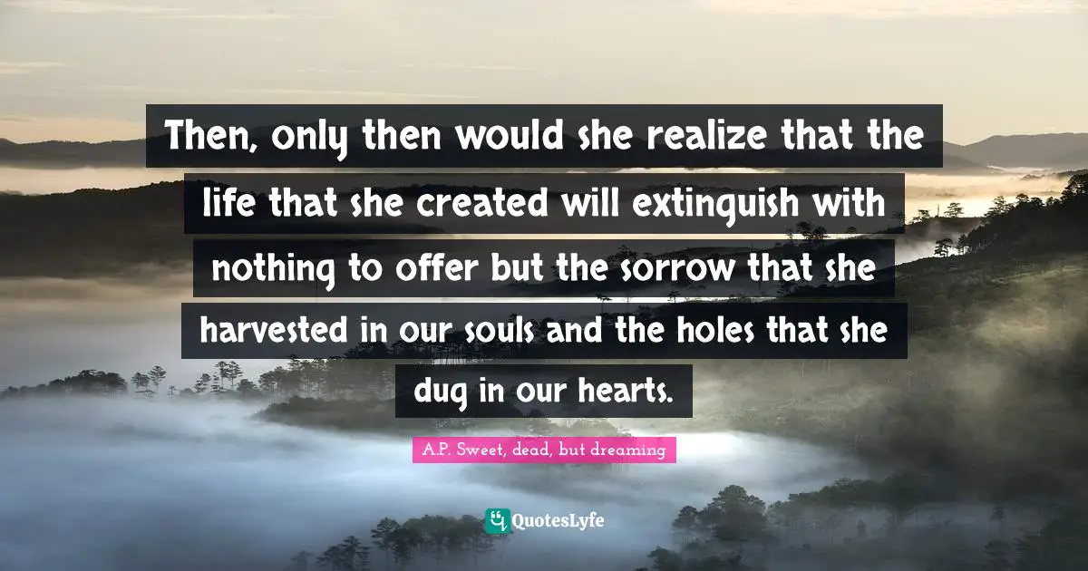 Then, only then would she realize that the life that she created will extinguish with nothing to offer but the sorrow that she harvested in our souls and the holes that she dug in our hearts.