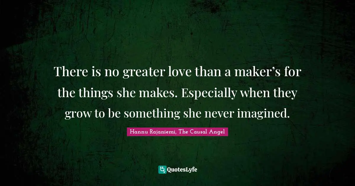 There is no greater love than a maker’s for the things she makes. Especially when they grow to be something she never imagined.
