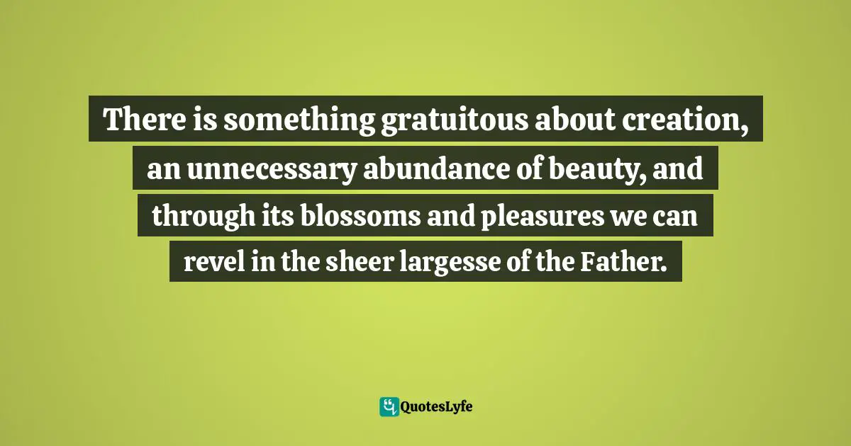 There is something gratuitous about creation, an unnecessary abundance of beauty, and through its blossoms and pleasures we can revel in the sheer largesse of the Father.