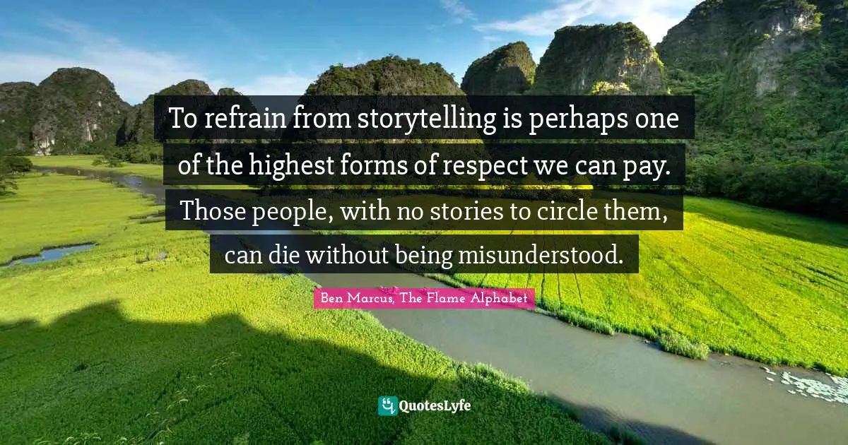 Ben Marcus Quotes: "To refrain from storytelling is perhaps one of the highest forms of respect we can pay. Those people, with no stories to circle them, can die without being misunderstood."