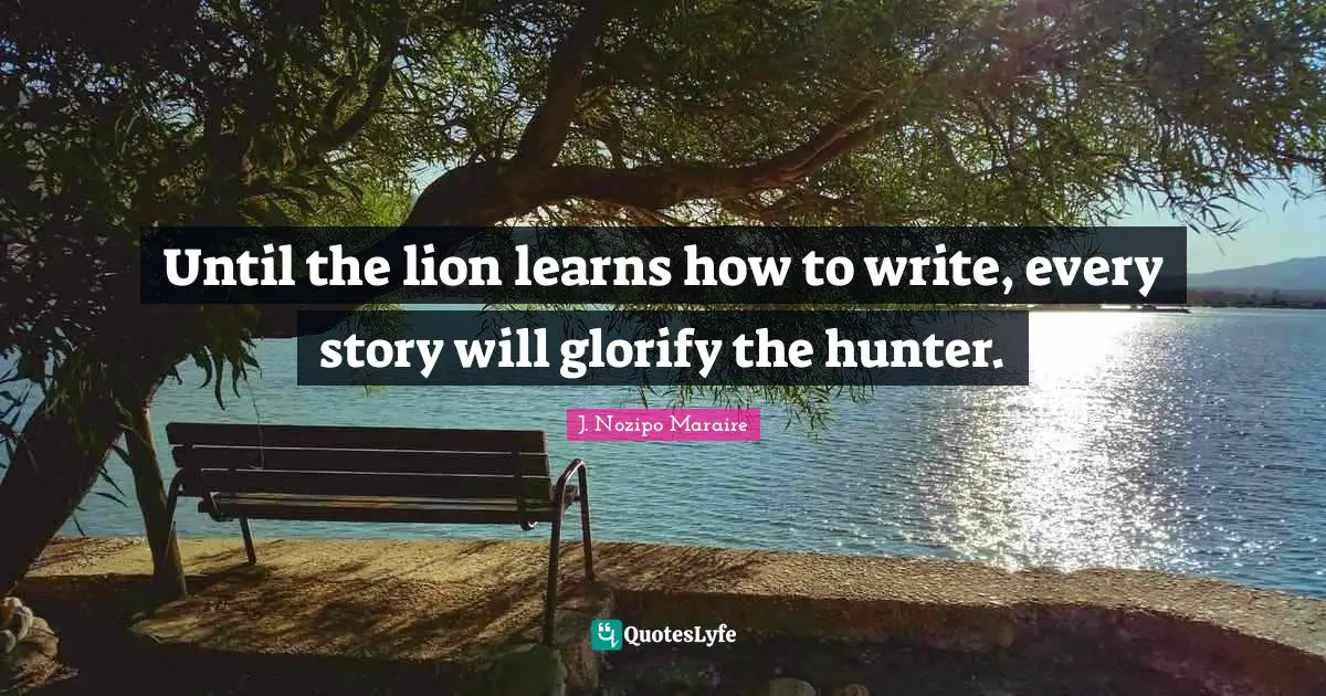 Until the lion learns how to write, every story will glorify the hunter.