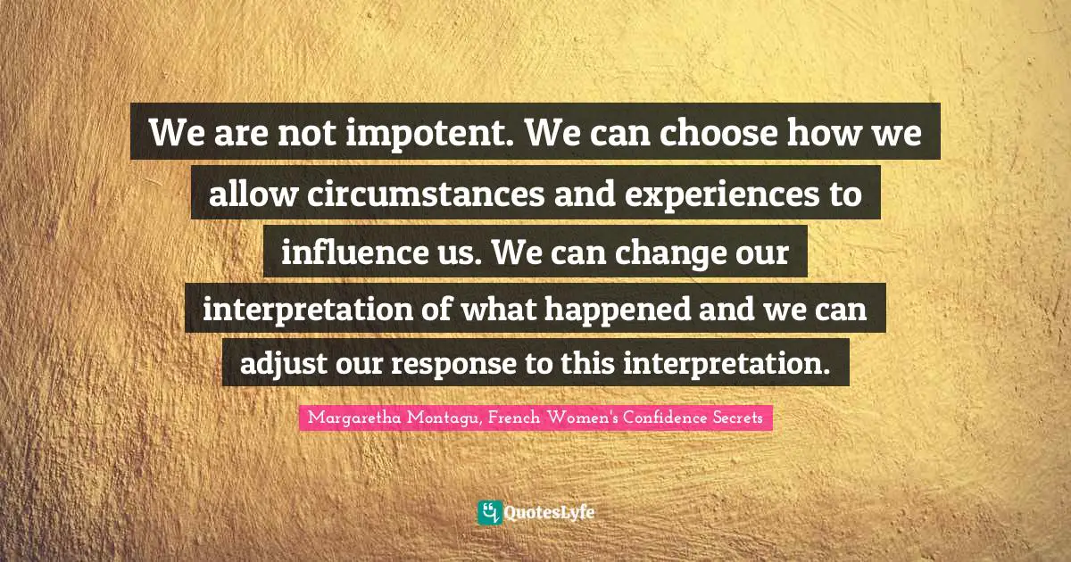 We are not impotent. We can choose how we allow circumstances and experiences to influence us. We can change our interpretation of what happened and we can adjust our response to this interpretation.
