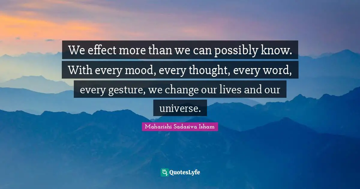 We effect more than we can possibly know. With every mood, every thought, every word, every gesture, we change our lives and our universe.