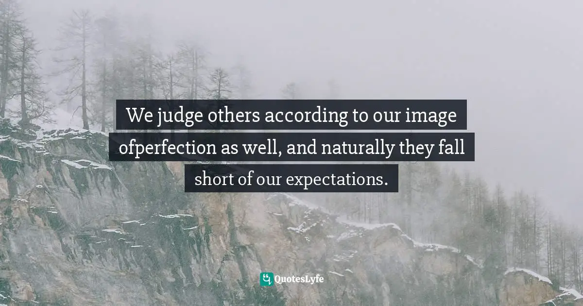 We judge others according to our image ofperfection as well, and naturally they fall short of our expectations.