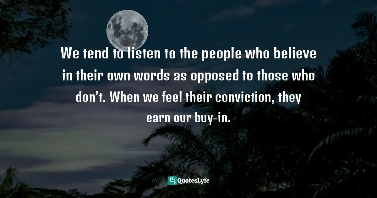 We tend to listen to the people who believe in their own words as opposed to those who don’t. When we feel their conviction, they earn our buy-in.