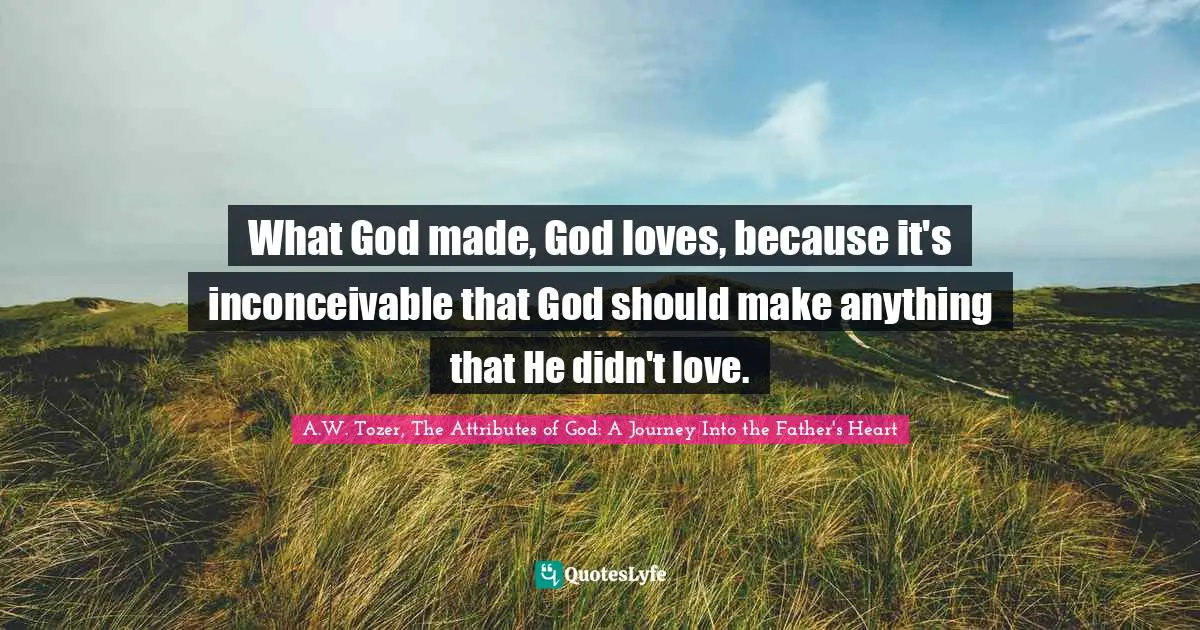 A.W. Tozer, The Attributes Of God: A Journey Into The Father's Heart Quotes: "What God made, God loves, because it's inconceivable that God should make anything that He didn't love."
