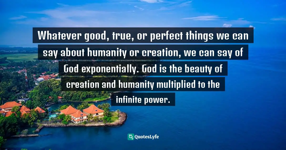Richard Rohr, Falling Upward: A Spirituality For The Two Halves Of Life Quotes: "Whatever good, true, or perfect things we can say about humanity or creation, we can say of God exponentially. God is the beauty of creation and humanity multiplied to the infinite power."