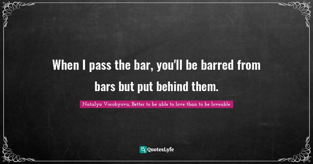 When I pass the bar, you'll be barred from bars but put behind them.