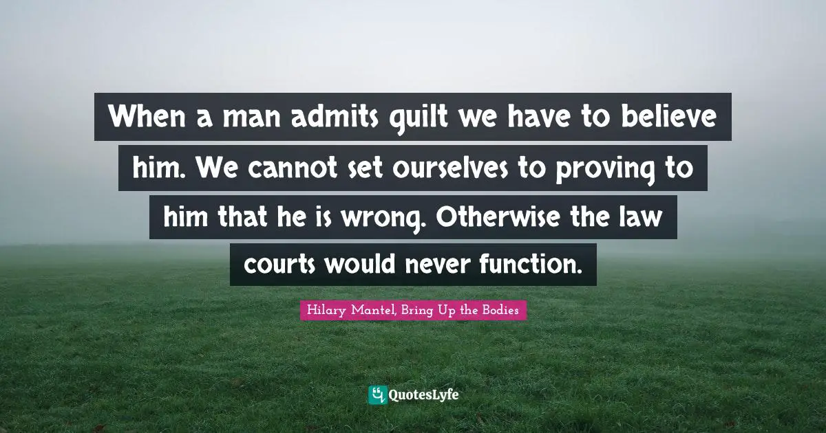 When a man admits guilt we have to believe him. We cannot set ourselves to proving to him that he is wrong. Otherwise the law courts would never function.