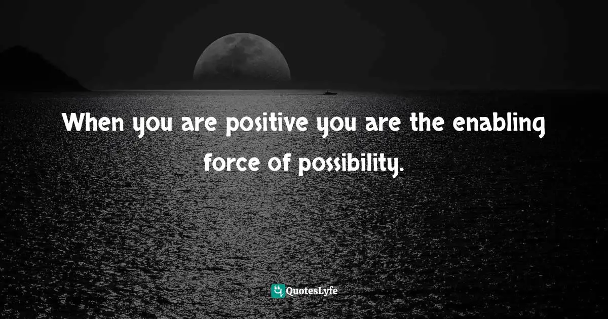 When you are positive you are the enabling force of possibility.