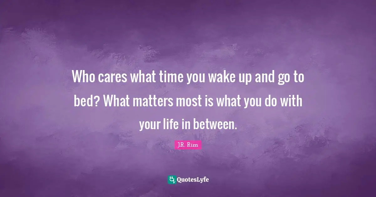 Who cares what time you wake up and go to bed? What matters most is what you do with your life in between.
