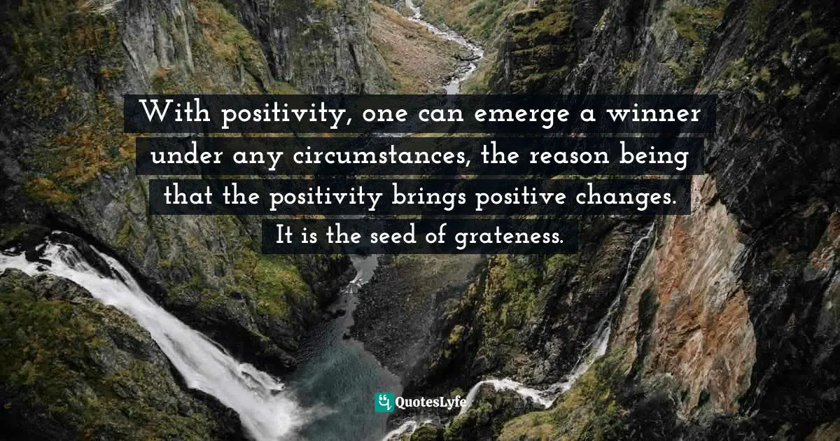 With positivity, one can emerge a winner under any circumstances, the reason being that the positivity brings positive changes. It is the seed of grateness.