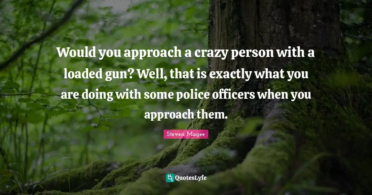 Would you approach a crazy person with a loaded gun? Well, that is exactly what you are doing with some police officers when you approach them.