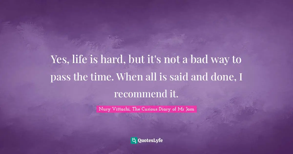 Yes, life is hard, but it's not a bad way to pass the time. When all is said and done, I recommend it.