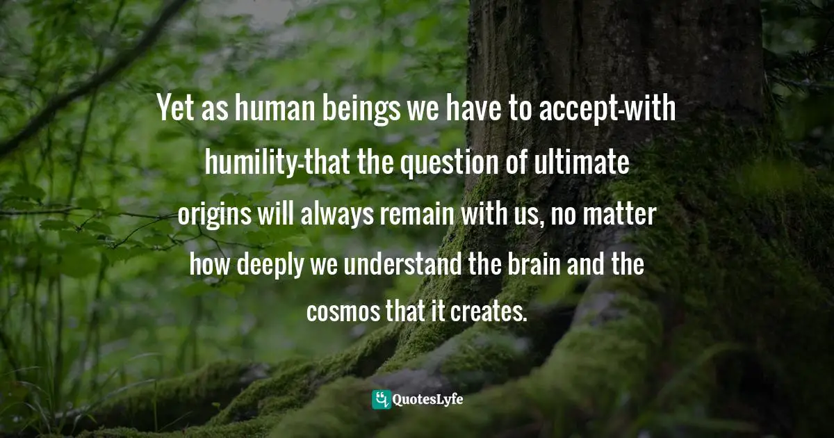 Yet as human beings we have to accept-with humility-that the question of ultimate origins will always remain with us, no matter how deeply we understand the brain and the cosmos that it creates.
