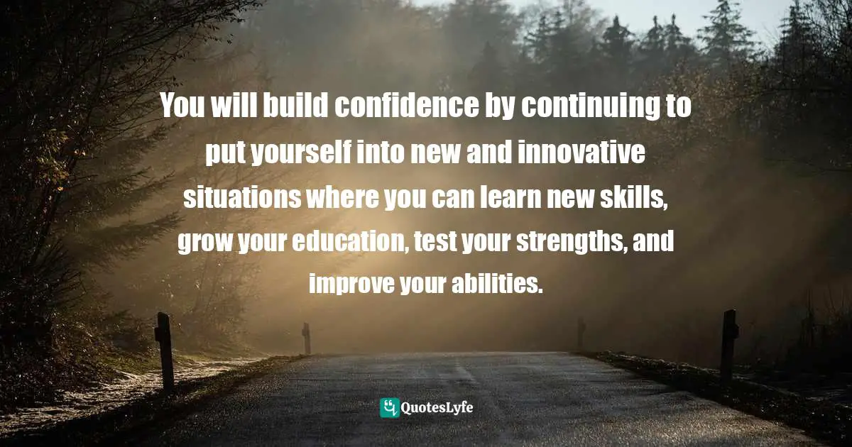 You will build confidence by continuing to put yourself into new and innovative situations where you can learn new skills, grow your education, test your strengths, and improve your abilities.