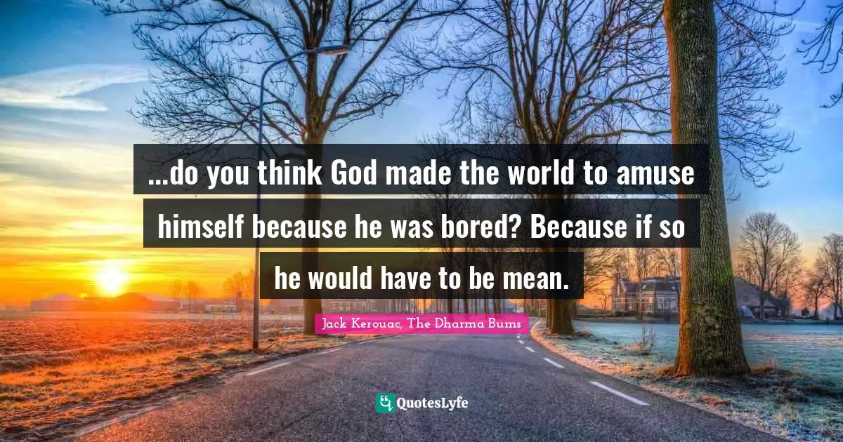 ...do you think God made the world to amuse himself because he was bored? Because if so he would have to be mean.