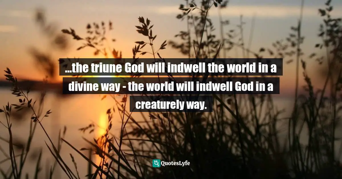 ...the triune God will indwell the world in a divine way - the world will indwell God in a creaturely way.