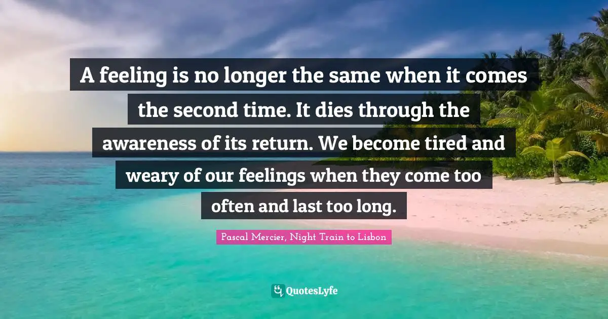 A feeling is no longer the same when it comes the second time. It dies through the awareness of its return. We become tired and weary of our feelings when they come too often and last too long.