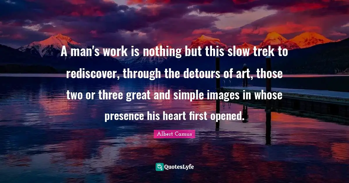 A man's work is nothing but this slow trek to rediscover, through the detours of art, those two or three great and simple images in whose presence his heart first opened.