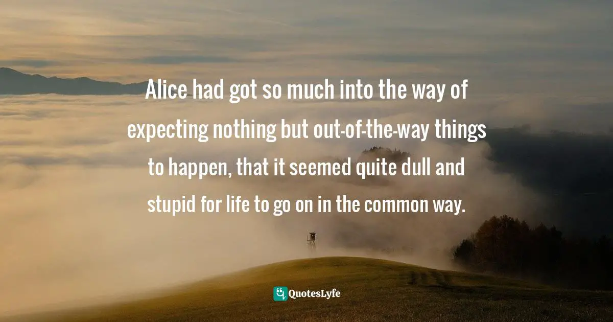 Lewis Carroll, Alice's Adventures in Wonderland & Through the Looking-Glass Quotes: Alice had got so much into the way of expecting nothing but out-of-the-way things to happen, that it seemed quite dull and stupid for life to go on in the common way.