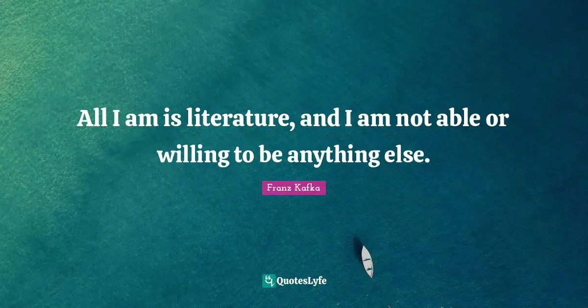 All I am is literature, and I am not able or willing to be anything else.
