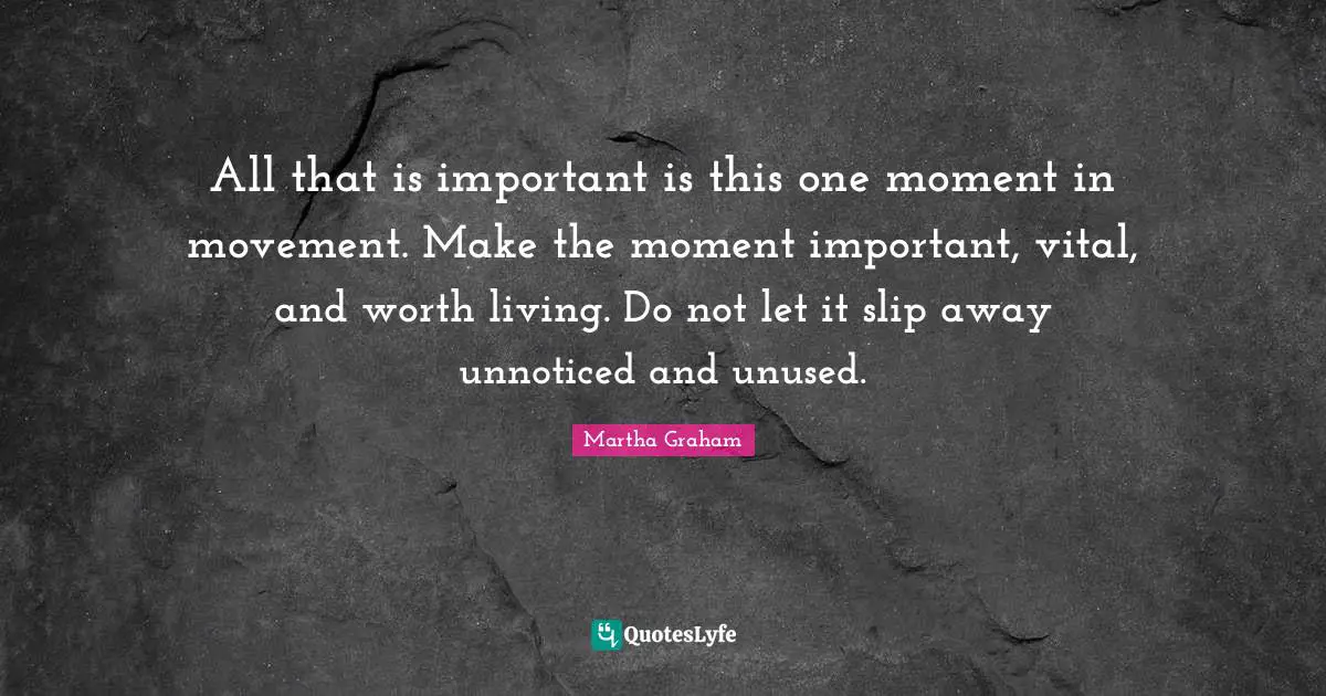 All that is important is this one moment in movement. Make the moment important, vital, and worth living. Do not let it slip away unnoticed and unused.