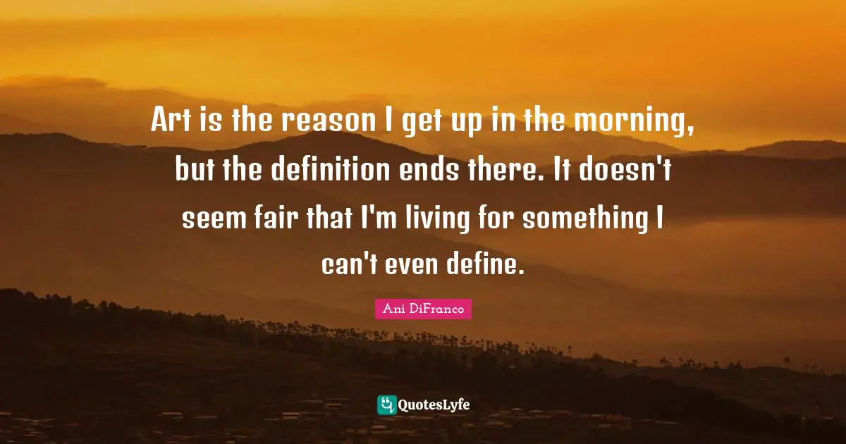 Art is the reason I get up in the morning, but the definition ends there. It doesn't seem fair that I'm living for something I can't even define.