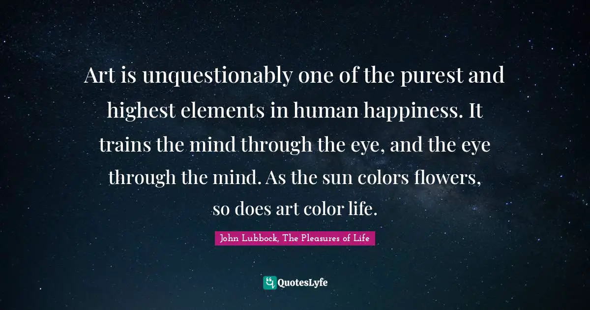 John Lubbock, The Pleasures Of Life Quotes: "Art is unquestionably one of the purest and highest elements in human happiness. It trains the mind through the eye, and the eye through the mind. As the sun colors flowers, so does art color life."