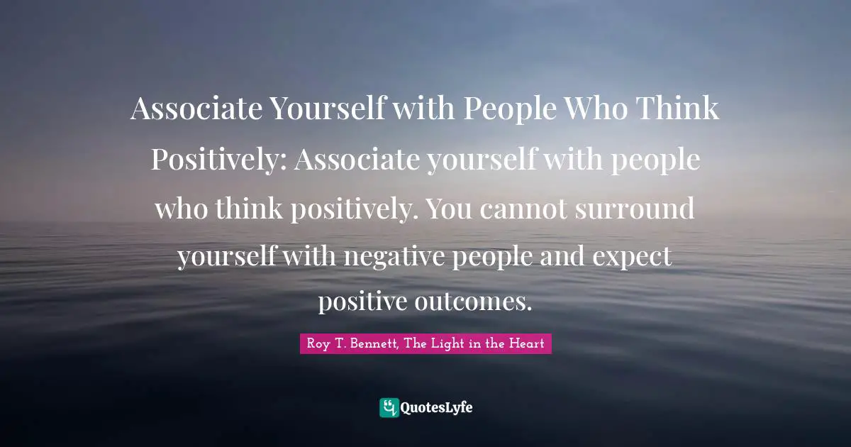 Roy T. Bennett, The Light in the Heart Quotes: Associate Yourself with People Who Think Positively: Associate yourself with people who think positively. You cannot surround yourself with negative people and expect positive outcomes.
