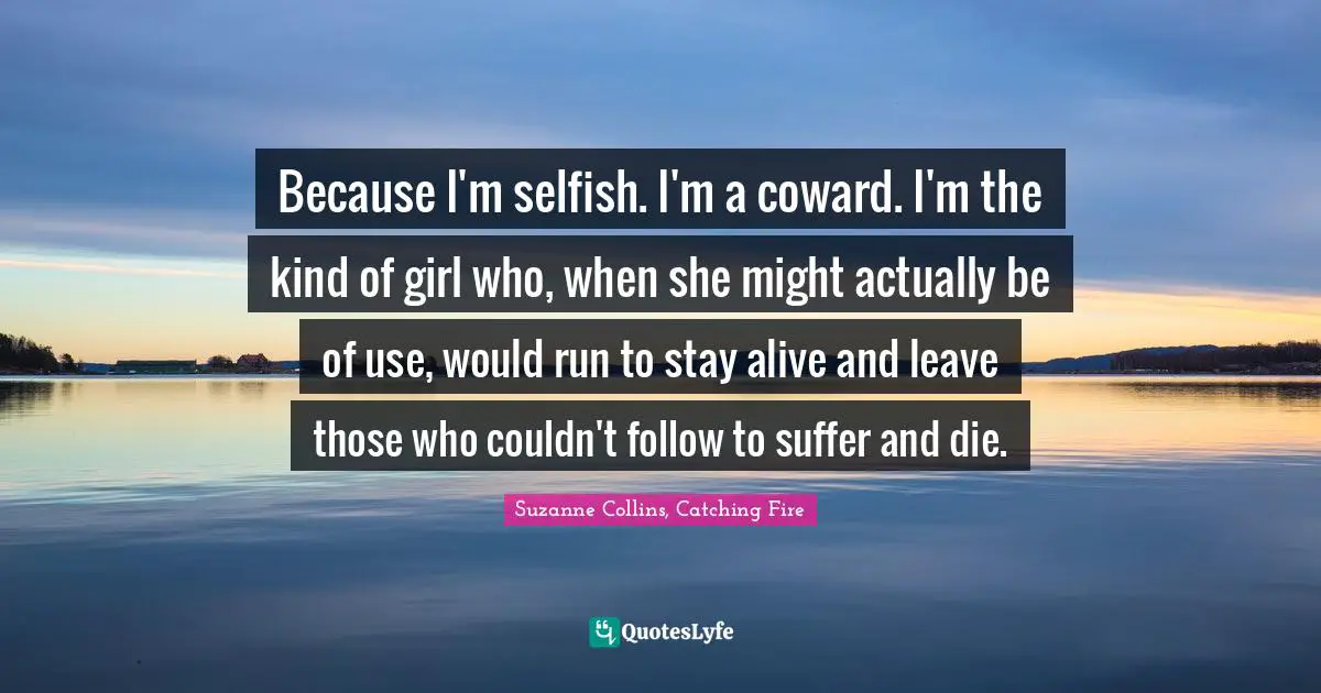 Because I'm selfish. I'm a coward. I'm the kind of girl who, when she might actually be of use, would run to stay alive and leave those who couldn't follow to suffer and die.