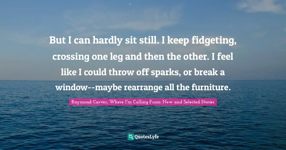 Anxiety Quotes: "But I can hardly sit still. I keep fidgeting, crossing one leg and then the other. I feel like I could throw off sparks, or break a window--maybe rearrange all the furniture."