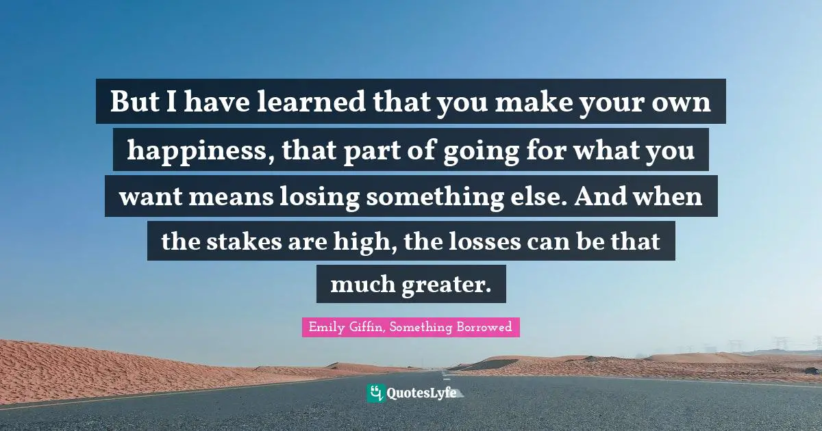 But I have learned that you make your own happiness, that part of going for what you want means losing something else. And when the stakes are high, the losses can be that much greater.
