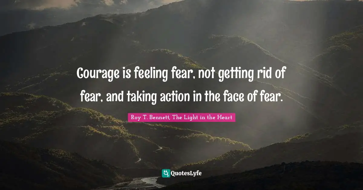 Roy T. Bennett, The Light in the Heart Quotes: Courage is feeling fear, not getting rid of fear, and taking action in the face of fear.