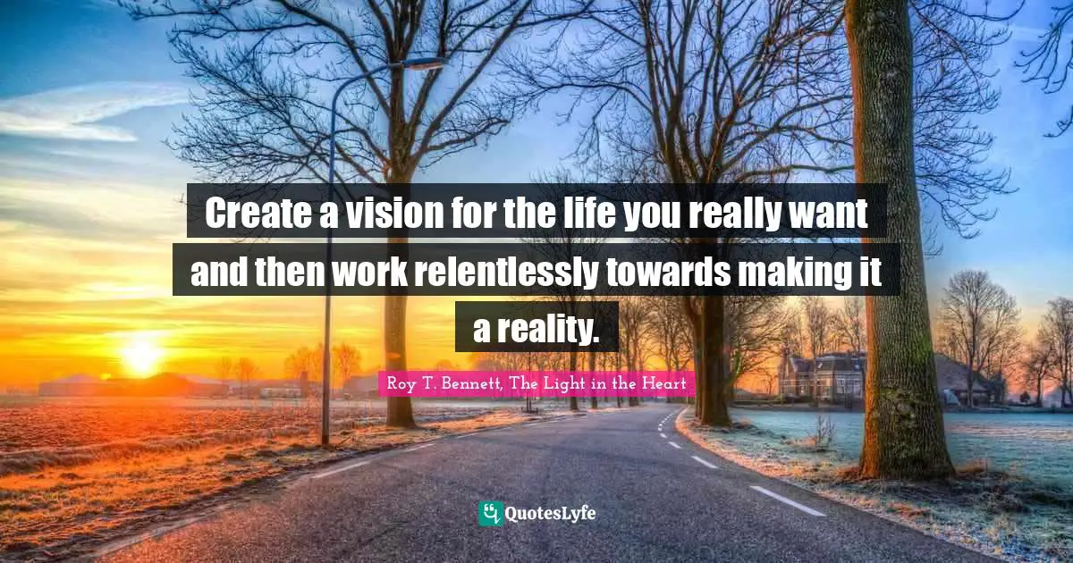 Roy T. Bennett, The Light in the Heart Quotes: Create a vision for the life you really want and then work relentlessly towards making it a reality.