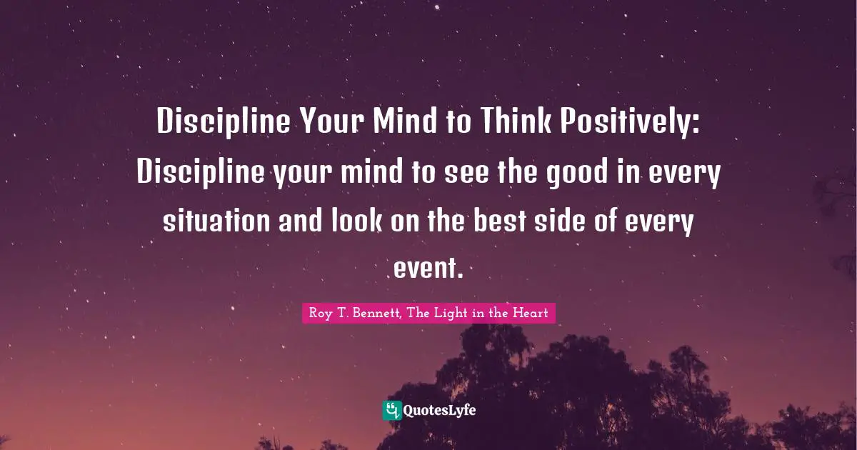 Roy T. Bennett, The Light In The Heart Quotes: "Discipline Your Mind to Think Positively: Discipline your mind to see the good in every situation and look on the best side of every event."