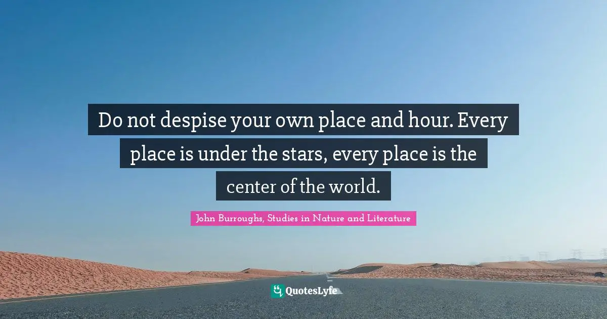 John Burroughs, Studies in Nature and Literature Quotes: Do not despise your own place and hour. Every place is under the stars, every place is the center of the world.