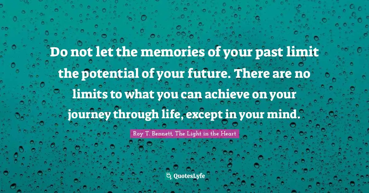 Do not let the memories of your past limit the potential of your future. There are no limits to what you can achieve on your journey through life, except in your mind.