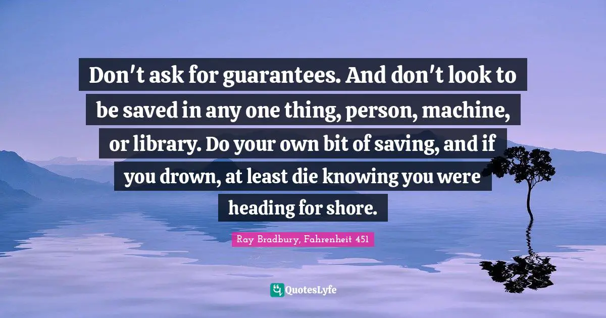 Don't ask for guarantees. And don't look to be saved in any one thing, person, machine, or library. Do your own bit of saving, and if you drown, at least die knowing you were heading for shore.