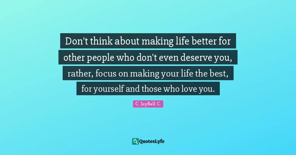 Don't think about making life better for other people who don't even deserve you, rather, focus on making your life the best, for yourself and those who love you.
