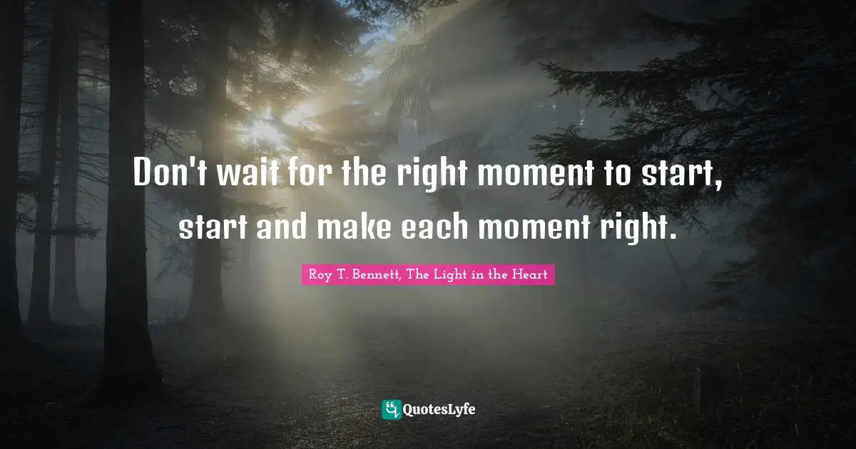 Don't wait for the right moment to start, start and make each moment right.