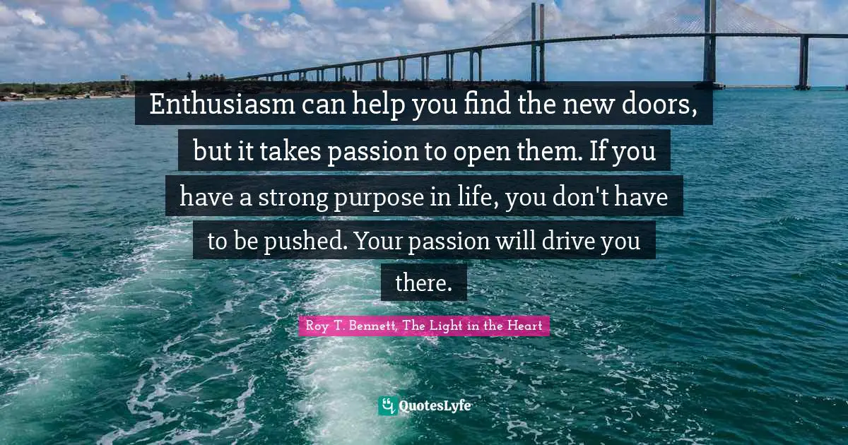 Roy T. Bennett, The Light in the Heart Quotes: Enthusiasm can help you find the new doors, but it takes passion to open them. If you have a strong purpose in life, you don't have to be pushed. Your passion will drive you there.