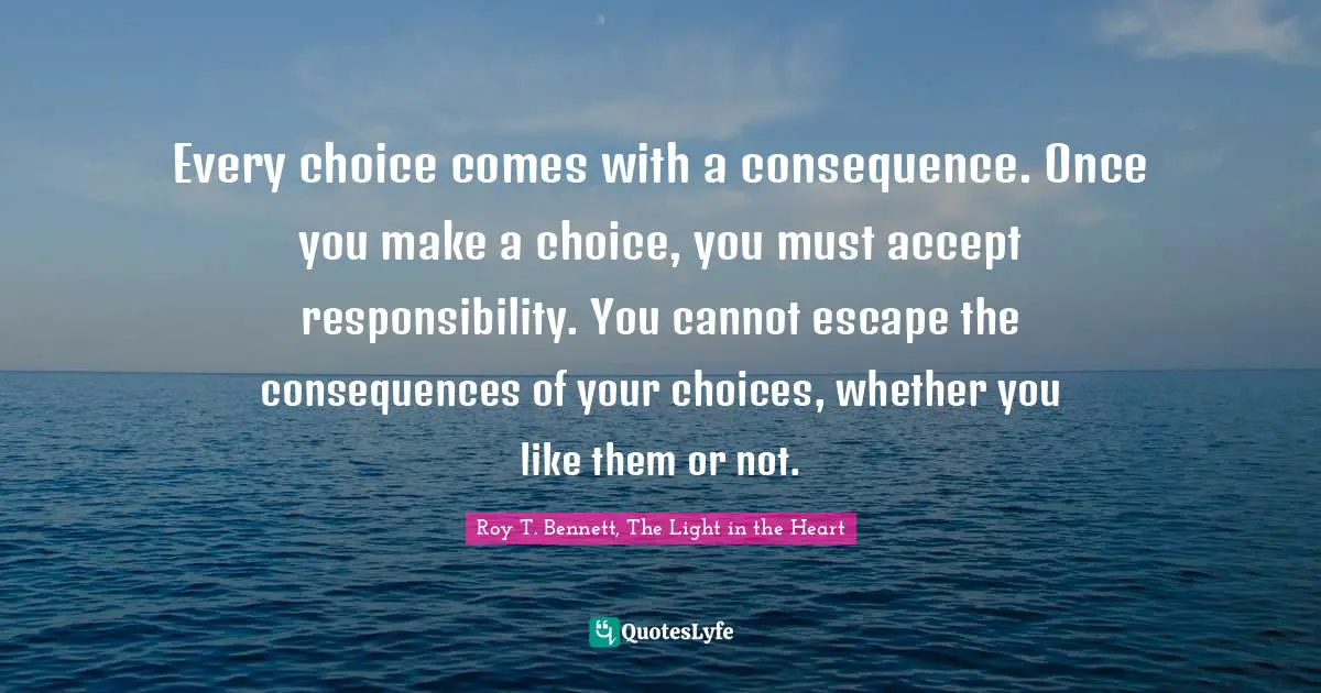 Positive Affirmation Quotes: "Every choice comes with a consequence. Once you make a choice, you must accept responsibility. You cannot escape the consequences of your choices, whether you like them or not."