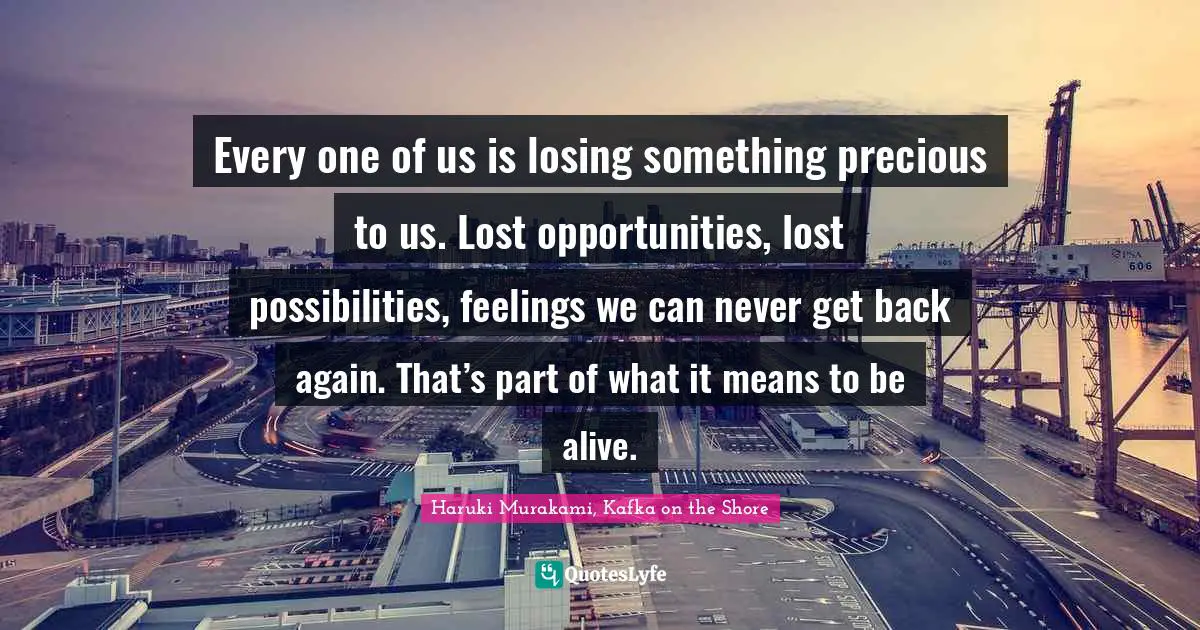 Haruki Murakami Quotes: "Every one of us is losing something precious to us. Lost opportunities, lost possibilities, feelings we can never get back again. That’s part of what it means to be alive."
