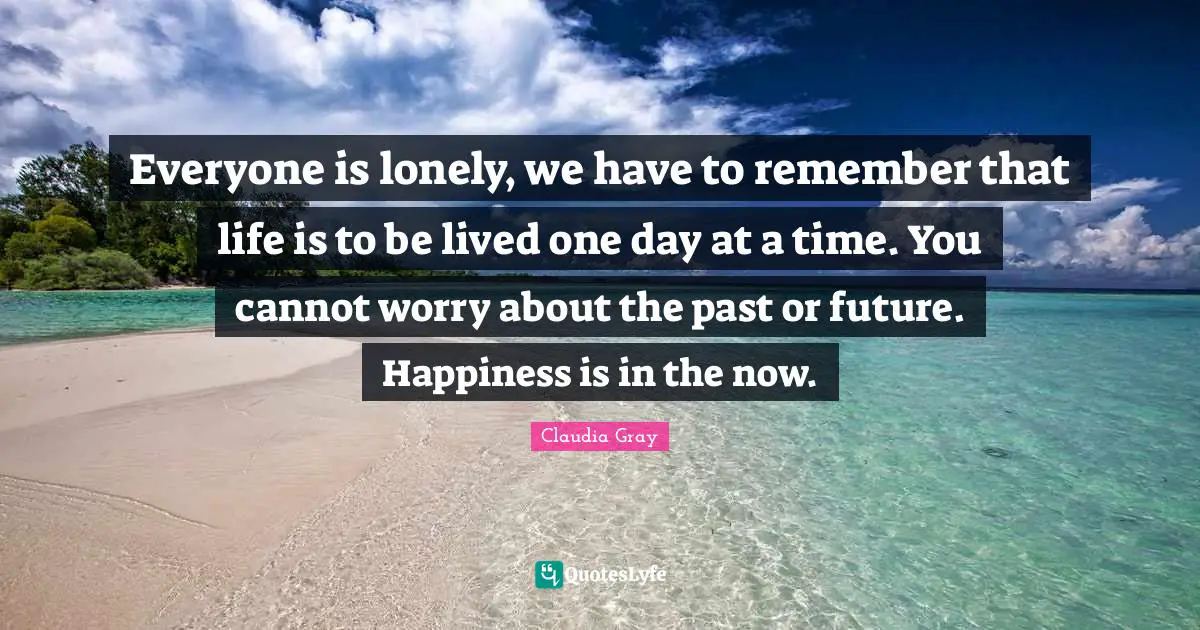 Everyone is lonely, we have to remember that life is to be lived one day at a time. You cannot worry about the past or future. Happiness is in the now.